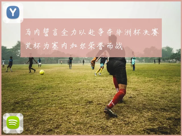 马内誓言全力以赴争夺非洲杯决赛奖杯为塞内加尔荣誉而战