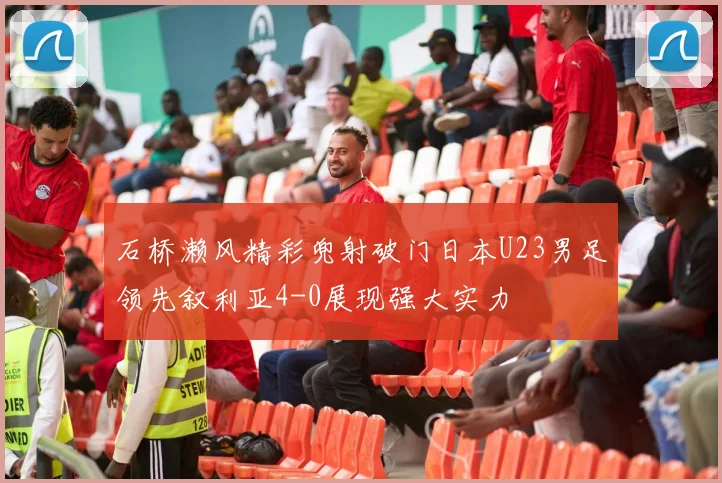 石桥濑风精彩兜射破门日本U23男足领先叙利亚4-0展现强大实力