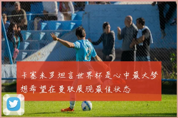 卡塞米罗坦言世界杯是心中最大梦想希望在曼联展现最佳状态