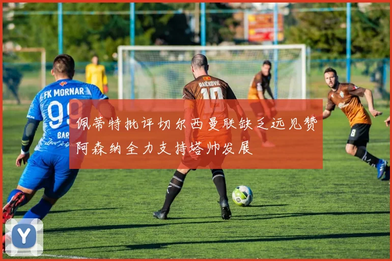 佩蒂特批评切尔西曼联缺乏远见赞阿森纳全力支持塔帅发展