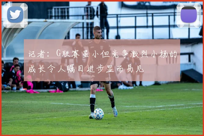 记者：G联赛虽小但竞争激烈小杨的成长令人瞩目进步显而易见