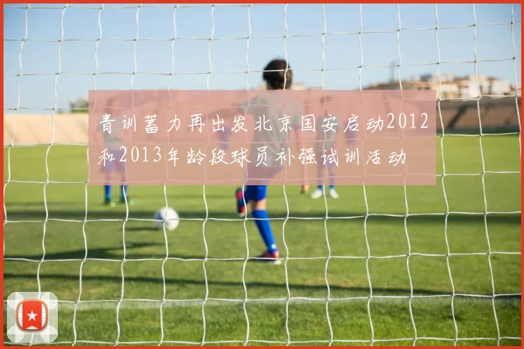青训蓄力再出发北京国安启动2012和2013年龄段球员补强试训活动